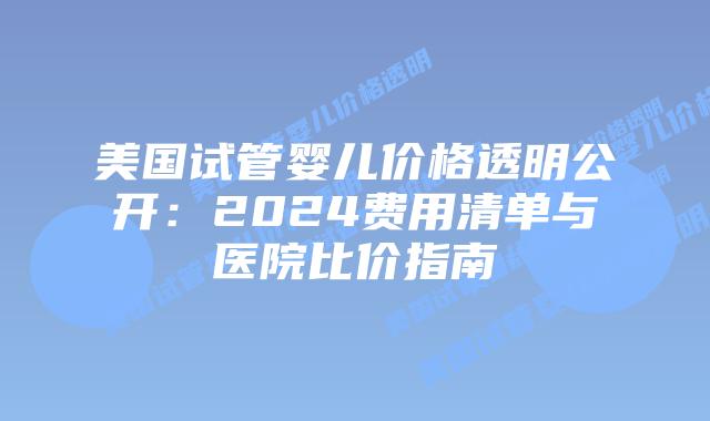 美国试管婴儿价格透明公开：2024费用清单与医院比价指南插图