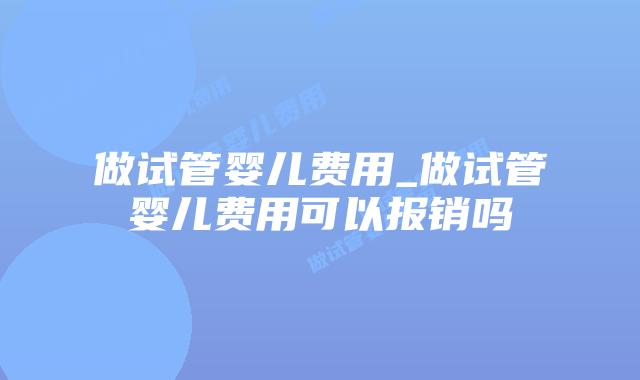 做试管婴儿费用_做试管婴儿费用可以报销吗插图