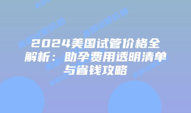 2024美国试管价格全解析：助孕费用透明清单与省钱攻略插图