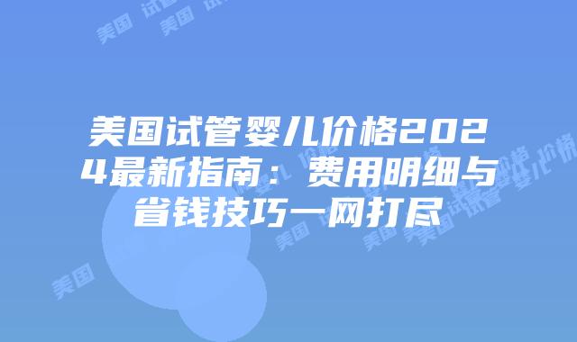 美国试管婴儿价格2024最新指南：费用明细与省钱技巧一网打尽插图