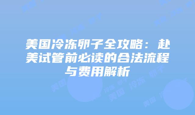 美国冷冻卵子全攻略：赴美试管前必读的合法流程与费用解析插图