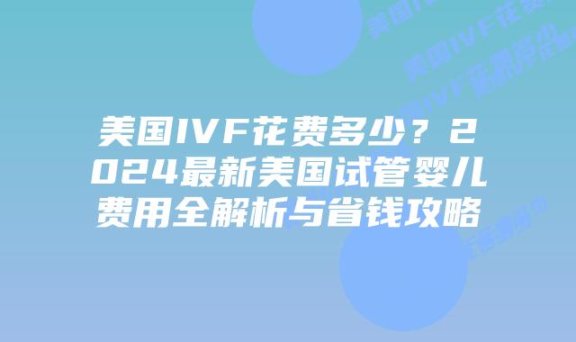 美国IVF花费多少？2024最新美国试管婴儿费用全解析与省钱攻略插图