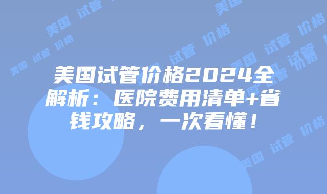 美国试管价格2024全解析：医院费用清单+省钱攻略，一次看懂！插图