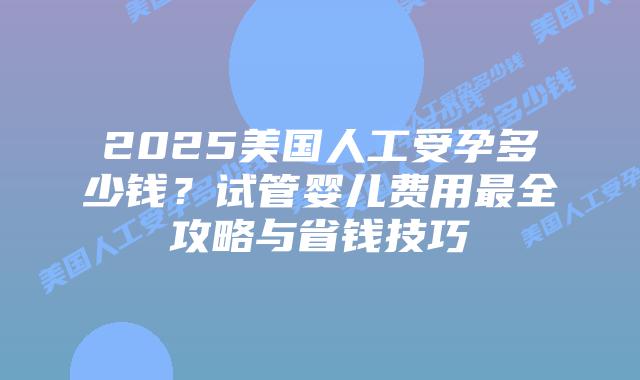 2025美国人工受孕多少钱？试管婴儿费用最全攻略与省钱技巧插图