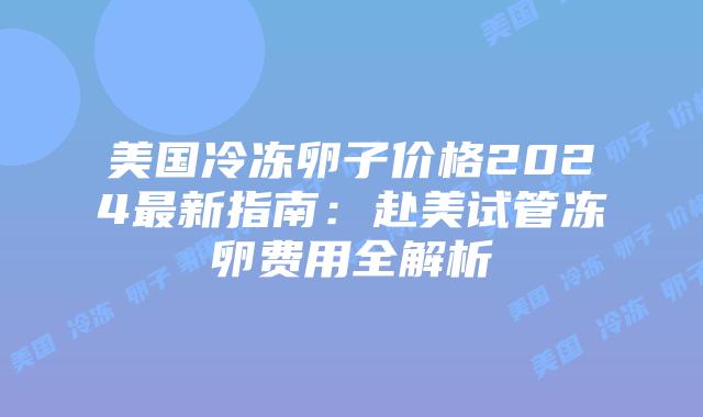 美国冷冻卵子价格2024最新指南：赴美试管冻卵费用全解析插图