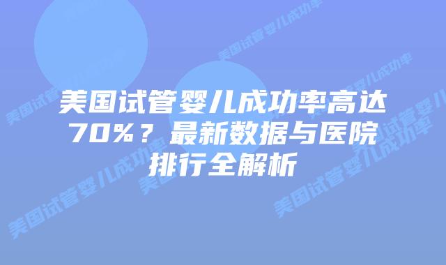 美国试管婴儿成功率高达70%？最新数据与医院排行全解析插图