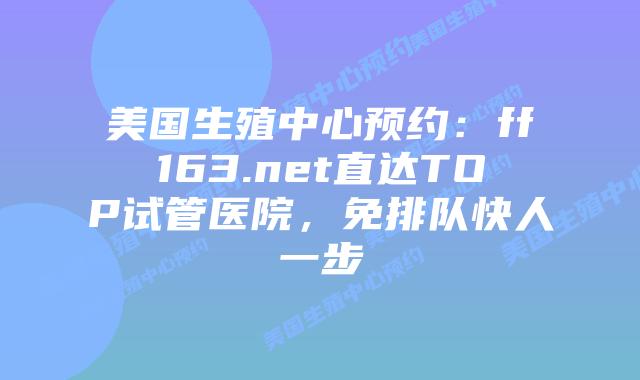 美国生殖中心预约：ff163.net直达TOP试管医院，免排队快人一步插图