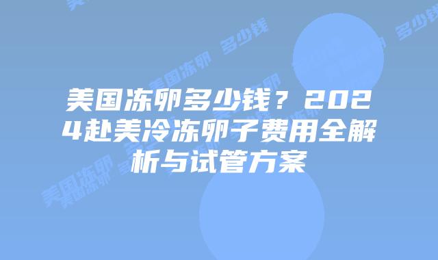 美国冻卵多少钱？2024赴美冷冻卵子费用全解析与试管方案插图