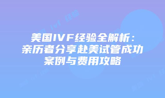 美国IVF经验全解析：亲历者分享赴美试管成功案例与费用攻略插图