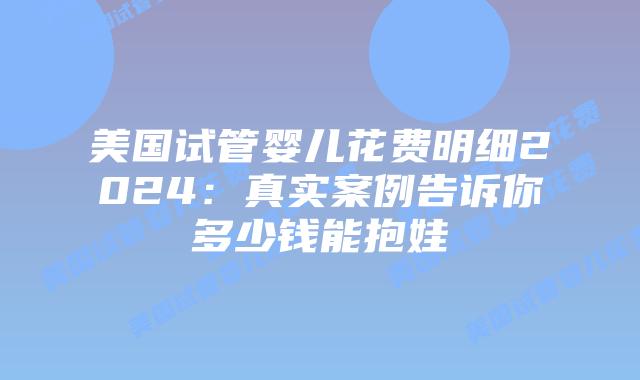 美国试管婴儿花费明细2024：真实案例告诉你多少钱能抱娃插图