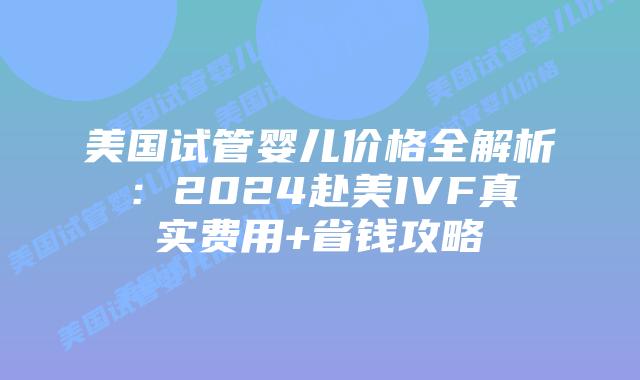 美国试管婴儿价格全解析：2024赴美IVF真实费用+省钱攻略插图