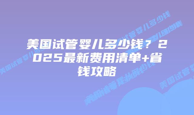 美国试管婴儿多少钱？2025最新费用清单+省钱攻略插图
