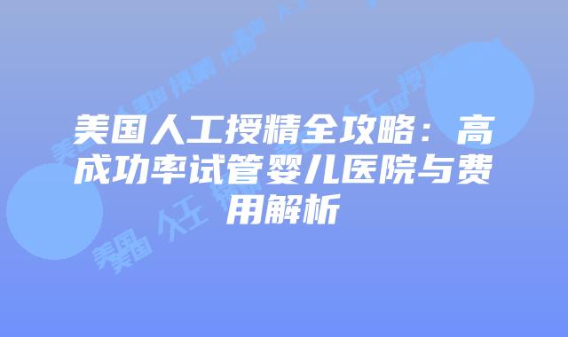 美国人工授精全攻略：高成功率试管婴儿医院与费用解析插图