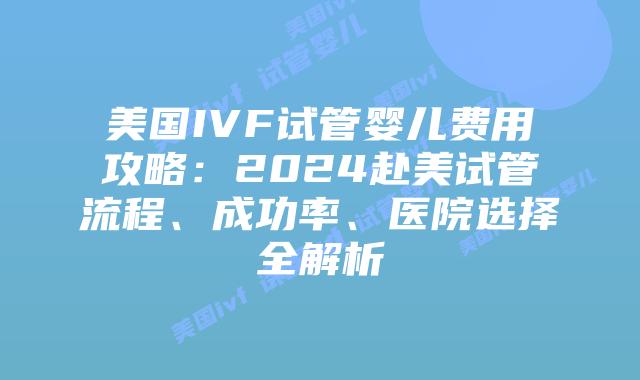 美国IVF试管婴儿费用攻略：2024赴美试管流程、成功率、医院选择全解析插图