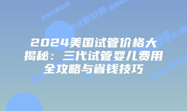 2024美国试管价格大揭秘：三代试管婴儿费用全攻略与省钱技巧插图