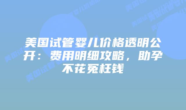 美国试管婴儿价格透明公开：费用明细攻略，助孕不花冤枉钱插图