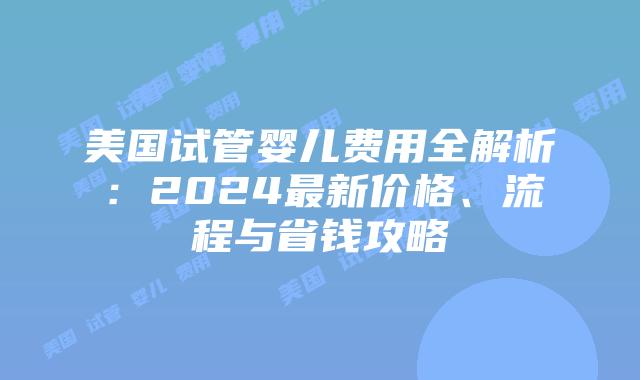 美国试管婴儿费用全解析：2024最新价格、流程与省钱攻略插图