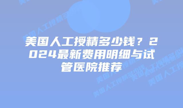 美国人工授精多少钱？2024最新费用明细与试管医院推荐插图