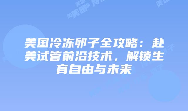 美国冷冻卵子全攻略：赴美试管前沿技术，解锁生育自由与未来插图