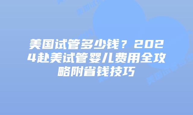 美国试管多少钱？2024赴美试管婴儿费用全攻略附省钱技巧插图
