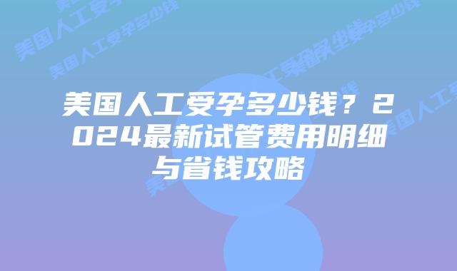 美国人工受孕多少钱？2024最新试管费用明细与省钱攻略插图