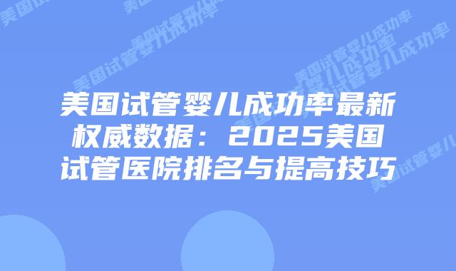 美国试管婴儿成功率最新权威数据：2025美国试管医院排名与提高技巧插图