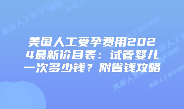 美国人工受孕费用2024最新价目表：试管婴儿一次多少钱？附省钱攻略插图