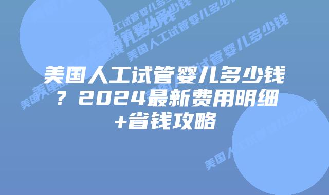 美国人工试管婴儿多少钱？2024最新费用明细+省钱攻略插图