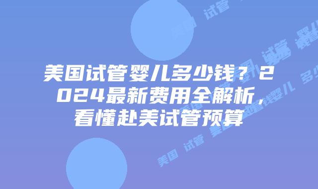 美国试管婴儿多少钱？2024最新费用全解析，看懂赴美试管预算插图