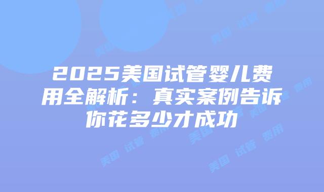 2025美国试管婴儿费用全解析：真实案例告诉你花多少才成功插图