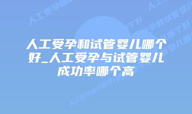 人工受孕和试管婴儿哪个好_人工受孕与试管婴儿成功率哪个高插图