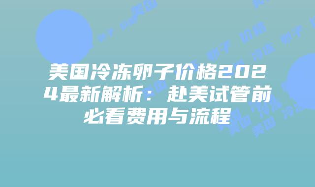 美国冷冻卵子价格2024最新解析：赴美试管前必看费用与流程插图