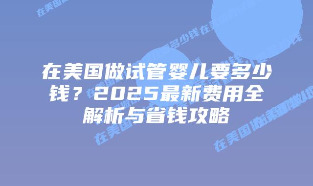 在美国做试管婴儿要多少钱？2025最新费用全解析与省钱攻略插图
