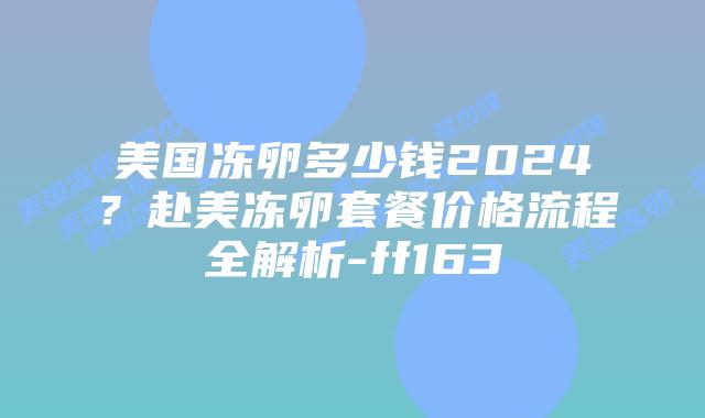 美国冻卵多少钱2024？赴美冻卵套餐价格流程全解析-ff163插图