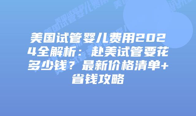 美国试管婴儿费用2024全解析：赴美试管要花多少钱？最新价格清单+省钱攻略插图
