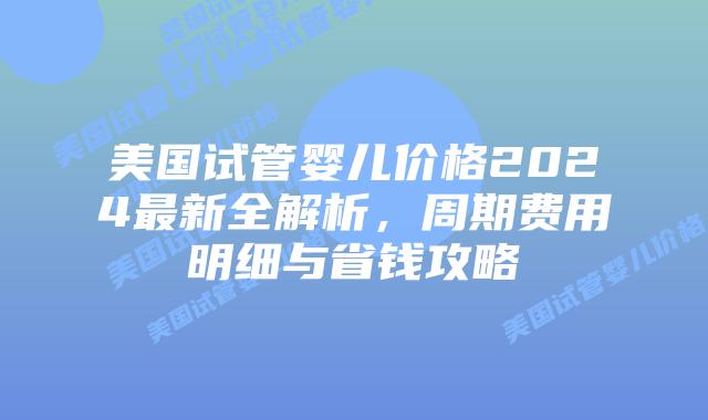 美国试管婴儿价格2024最新全解析，周期费用明细与省钱攻略插图