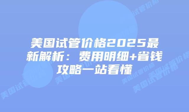 美国试管价格2025最新解析：费用明细+省钱攻略一站看懂插图