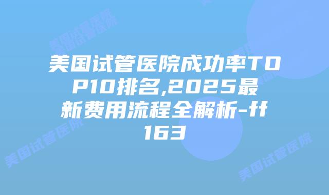 美国试管医院成功率TOP10排名,2025最新费用流程全解析-ff163插图
