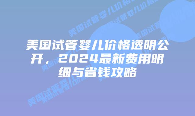 美国试管婴儿价格透明公开，2024最新费用明细与省钱攻略插图