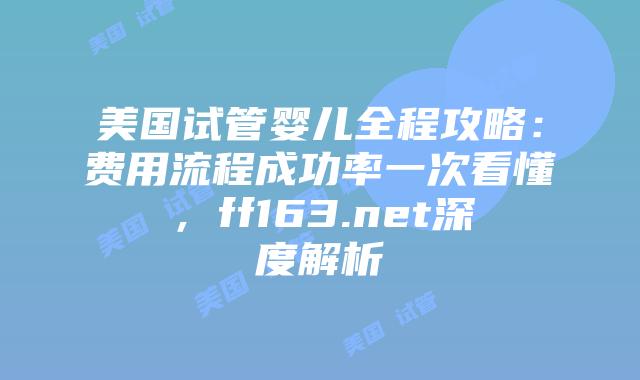 美国试管婴儿全程攻略：费用流程成功率一次看懂，ff163.net深度解析插图