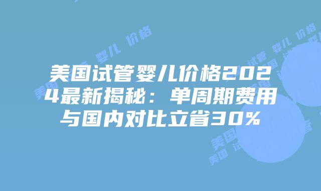 美国试管婴儿价格2024最新揭秘：单周期费用与国内对比立省30%插图