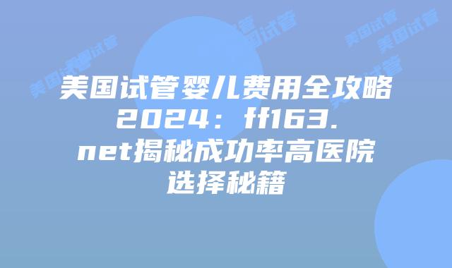 美国试管婴儿费用全攻略2024：ff163.net揭秘成功率高医院选择秘籍插图