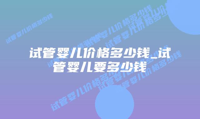 试管婴儿价格多少钱_试管婴儿要多少钱插图 试管婴儿价格多少钱_试管婴儿要多少钱插图