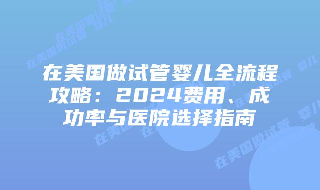 在美国做试管婴儿全流程攻略：2024费用、成功率与医院选择指南插图