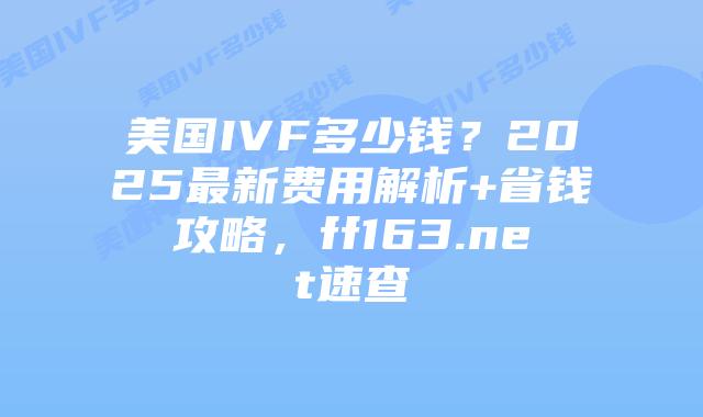 美国IVF多少钱？2025最新费用解析+省钱攻略，ff163.net速查插图