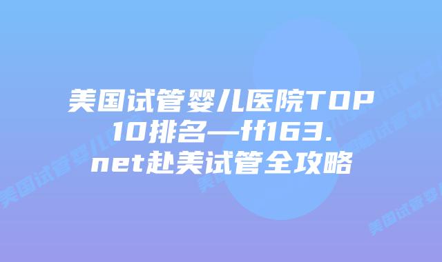 美国试管婴儿医院TOP10排名—ff163.net赴美试管全攻略插图