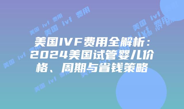美国IVF费用全解析：2024美国试管婴儿价格、周期与省钱策略插图