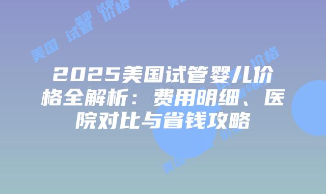 2025美国试管婴儿价格全解析：费用明细、医院对比与省钱攻略插图