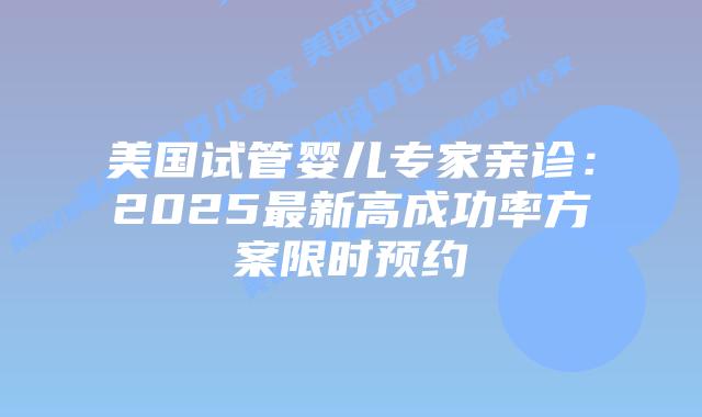 美国试管婴儿专家亲诊：2025最新高成功率方案限时预约插图