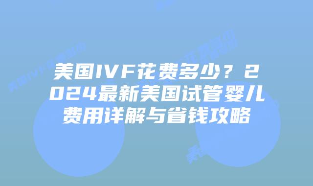 美国IVF花费多少？2024最新美国试管婴儿费用详解与省钱攻略插图